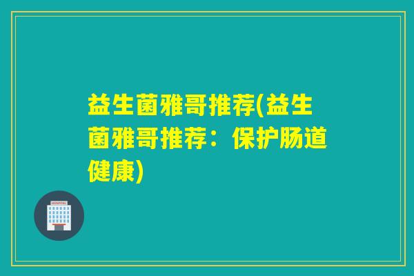 益生菌雅哥推荐(益生菌雅哥推荐：保护肠道健康)