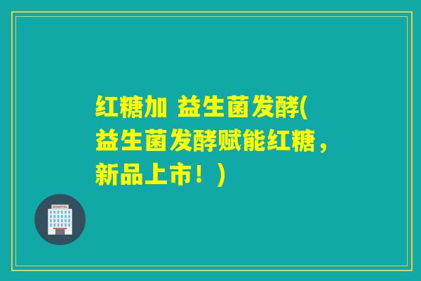 红糖加 益生菌发酵(益生菌发酵赋能红糖，新品上市！)