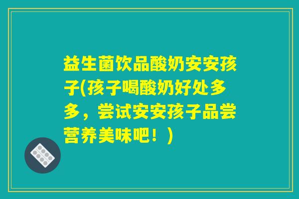 益生菌饮品酸奶安安孩子(孩子喝酸奶好处多多，尝试安安孩子品尝营养美味吧！)