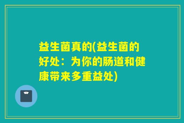 益生菌真的(益生菌的好处：为你的肠道和健康带来多重益处)