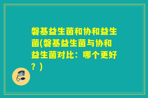 磐基益生菌和协和益生菌(磐基益生菌与协和益生菌对比：哪个更好？)