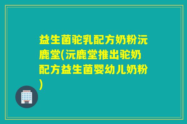 益生菌驼乳配方奶粉沅鹿堂(沅鹿堂推出驼奶配方益生菌婴幼儿奶粉)