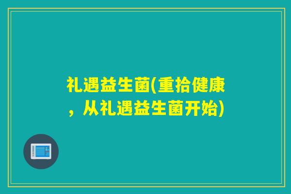 礼遇益生菌(重拾健康,从礼遇益生菌开始) 礼遇益生菌(重拾健康,从礼遇益生菌开始)