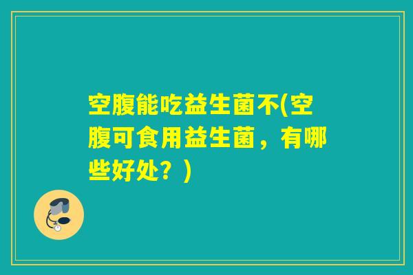 空腹能吃益生菌不(空腹可食用益生菌，有哪些好处？)