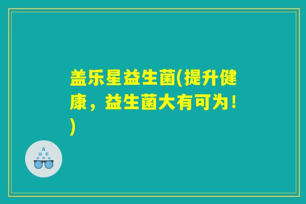 盖乐星益生菌(提升健康，益生菌大有可为！)
