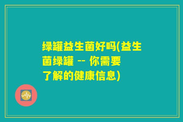 绿罐益生菌好吗(益生菌绿罐 -- 你需要了解的健康信息)