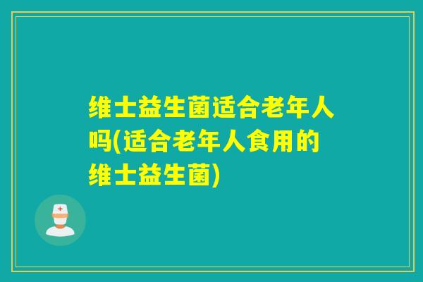 维士益生菌适合老年人吗(适合老年人食用的维士益生菌)