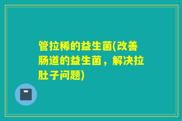 管拉稀的益生菌(改善肠道的益生菌，解决拉肚子问题)