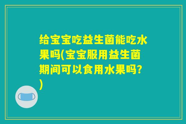 给宝宝吃益生菌能吃水果吗(宝宝服用益生菌期间可以食用水果吗？)