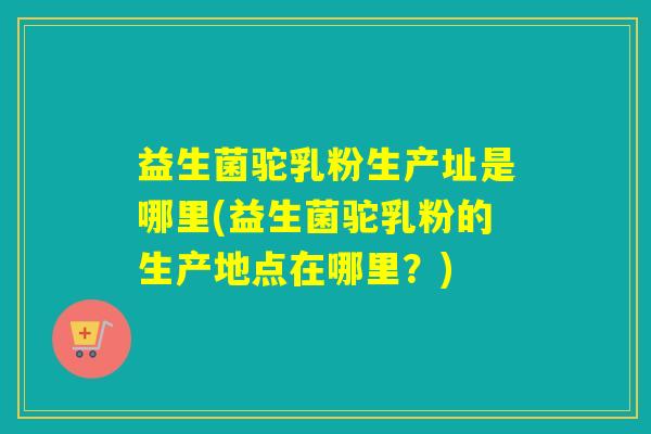 益生菌驼乳粉生产址是哪里(益生菌驼乳粉的生产地点在哪里？)