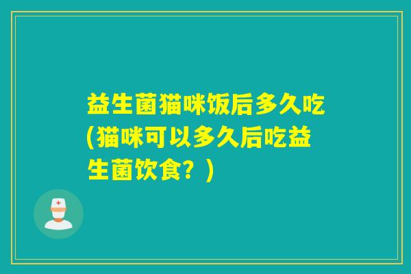 益生菌猫咪饭后多久吃(猫咪可以多久后吃益生菌饮食？)