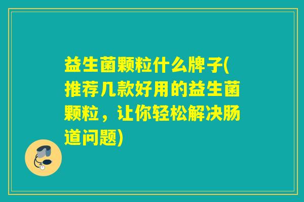 益生菌颗粒什么牌子(推荐几款好用的益生菌颗粒，让你轻松解决肠道问题)