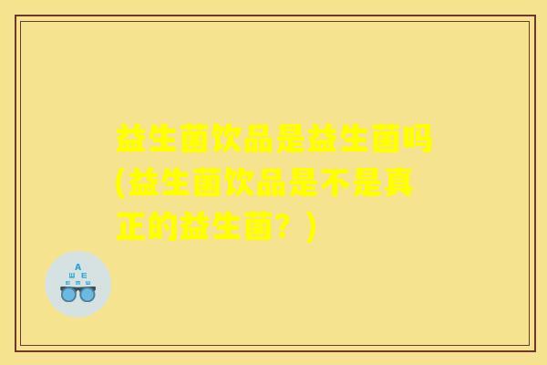 益生菌饮品是益生菌吗(益生菌饮品是不是真正的益生菌？)