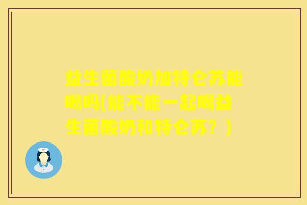 益生菌酸奶加特仑苏能喝吗(能不能一起喝益生菌酸奶和特仑苏？)