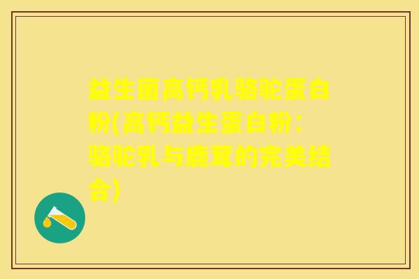 益生菌高钙乳骆驼蛋白粉(高钙益生蛋白粉：骆驼乳与鹿茸的完美结合)