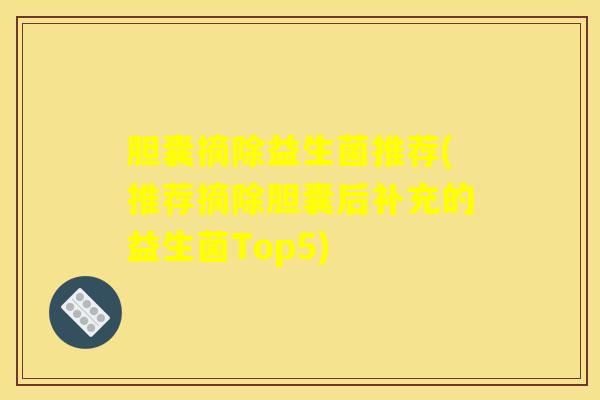 胆囊摘除益生菌推荐(推荐摘除胆囊后补充的益生菌Top5) 胆囊摘除益生菌推荐(推荐摘除胆囊后补充的益生菌Top5)