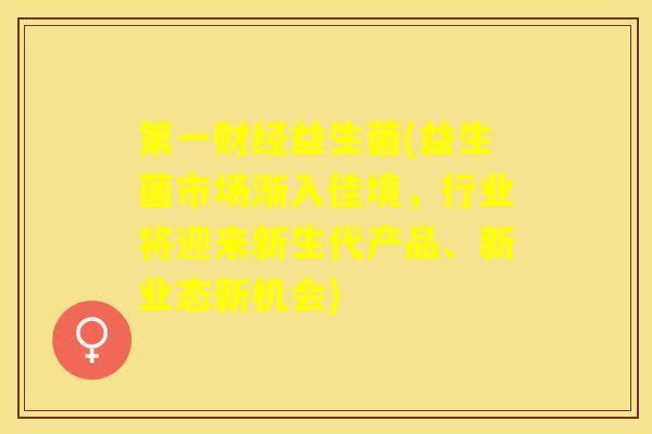 第一财经益生菌(益生菌市场渐入佳境,行业将迎来新生代产品、新业态新机会) 第一财经益生菌(益生菌市场渐入佳境,行业将迎来新生代产品、新业态新机会)