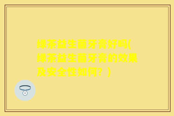 绿茶益生菌牙膏好吗(绿茶益生菌牙膏的效果及安全性如何?) 绿茶益生菌牙膏好吗(绿茶益生菌牙膏的效果及安全性如何?)