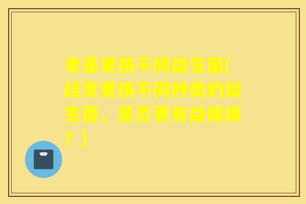 老是更换不同益生菌(经常更换不同种类的益生菌，是否更有益健康？)