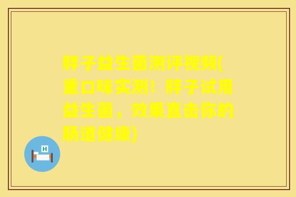 胖子益生菌测评视频(重口味实测！胖子试用益生菌，效果直击你的肠道健康)