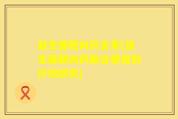 益生菌靶向药合用(益生菌靶向药联合使用的疗效研究)