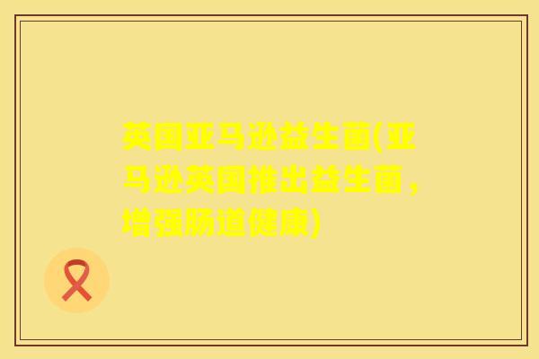 英国亚马逊益生菌(亚马逊英国推出益生菌,增强肠道健康) 英国亚马逊益生菌(亚马逊英国推出益生菌,增强肠道健康)