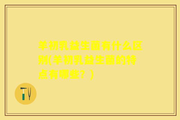 羊初乳益生菌有什么区别(羊初乳益生菌的特点有哪些?) 羊初乳益生菌有什么区别(羊初乳益生菌的特点有哪些?)