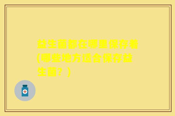益生菌都在哪里保存着(哪些地方适合保存益生菌？)