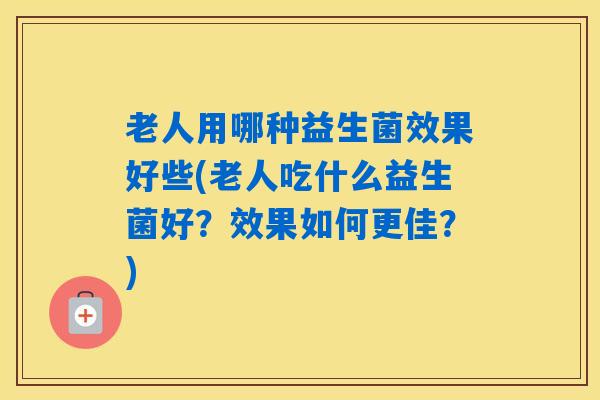 老人用哪种益生菌效果好些(老人吃什么益生菌好？效果如何更佳？)