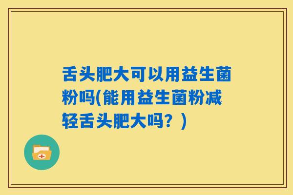 舌头肥大可以用益生菌粉吗(能用益生菌粉减轻舌头肥大吗？)