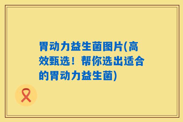 胃动力益生菌图片(高效甄选！帮你选出适合的胃动力益生菌)