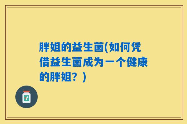 胖姐的益生菌(如何凭借益生菌成为一个健康的胖姐?) 胖姐的益生菌(如何凭借益生菌成为一个健康的胖姐?)