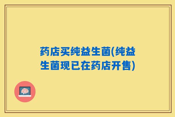 药店买纯益生菌(纯益生菌现已在药店开售) 药店买纯益生菌(纯益生菌现已在药店开售)