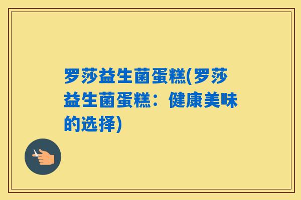 罗莎益生菌蛋糕(罗莎益生菌蛋糕:健康美味的选择) 罗莎益生菌蛋糕(罗莎益生菌蛋糕:健康美味的选择)