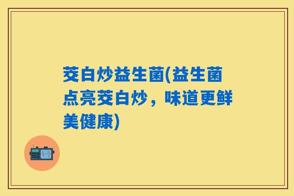 茭白炒益生菌(益生菌点亮茭白炒，味道更鲜美健康)
