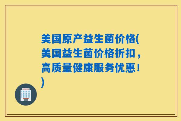 美国原产益生菌价格(美国益生菌价格折扣，高质量健康服务优惠！)