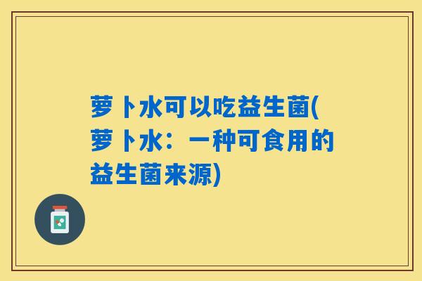 萝卜水可以吃益生菌(萝卜水：一种可食用的益生菌来源)