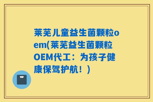 莱芜儿童益生菌颗粒oem(莱芜益生菌颗粒OEM代工：为孩子健康保驾护航！)