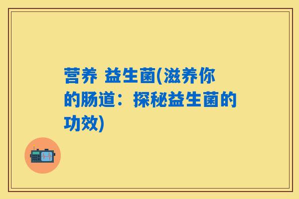 营养 益生菌(滋养你的肠道：探秘益生菌的功效)