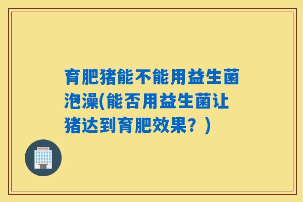 育肥猪能不能用益生菌泡澡(能否用益生菌让猪达到育肥效果?) 育肥猪能不能用益生菌泡澡(能否用益生菌让猪达到育肥效果?)