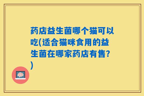 药店益生菌哪个猫可以吃(适合猫咪食用的益生菌在哪家药店有售？)