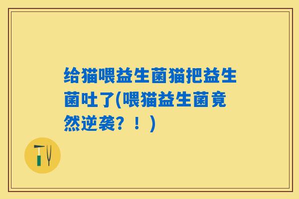 给猫喂益生菌猫把益生菌吐了(喂猫益生菌竟然逆袭？！)