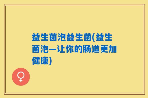 益生菌泡益生菌(益生菌泡—让你的肠道更加健康) 益生菌泡益生菌(益生菌泡—让你的肠道更加健康)