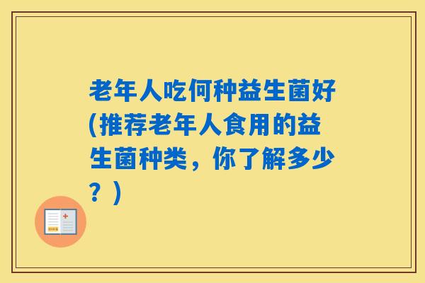 老年人吃何种益生菌好(推荐老年人食用的益生菌种类，你了解多少？)