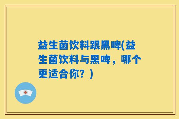 益生菌饮料跟黑啤(益生菌饮料与黑啤，哪个更适合你？)
