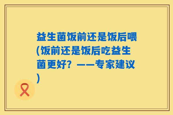 益生菌饭前还是饭后喂(饭前还是饭后吃益生菌更好？——专家建议)