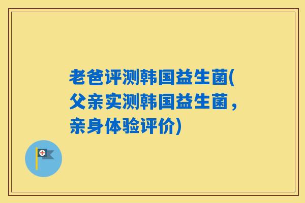 老爸评测韩国益生菌(父亲实测韩国益生菌，亲身体验评价)