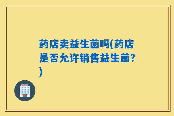 药店卖益生菌吗(药店是否允许销售益生菌？)