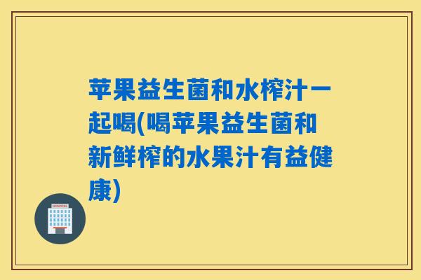 苹果益生菌和水榨汁一起喝(喝苹果益生菌和新鲜榨的水果汁有益健康)