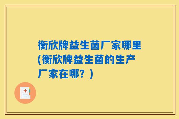衡欣牌益生菌厂家哪里(衡欣牌益生菌的生产厂家在哪？)
